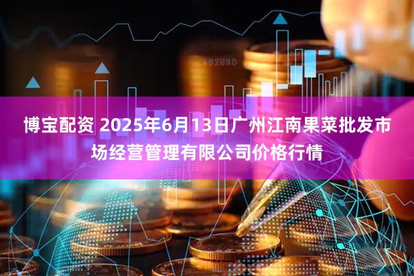 博宝配资 2025年6月13日广州江南果菜批发市场经营管理有限公司价格行情