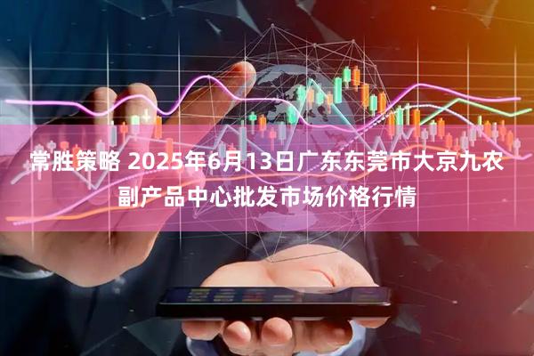 常胜策略 2025年6月13日广东东莞市大京九农副产品中心批发市场价格行情