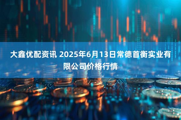 大鑫优配资讯 2025年6月13日常德首衡实业有限公司价格行情