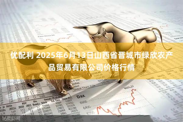 优配利 2025年6月13日山西省晋城市绿欣农产品贸易有限公司价格行情