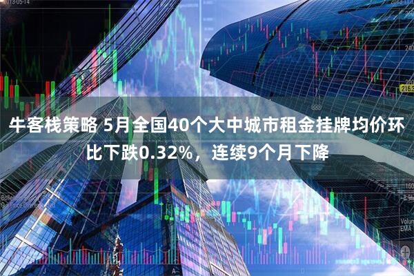 牛客栈策略 5月全国40个大中城市租金挂牌均价环比下跌0.32%，连续9个月下降