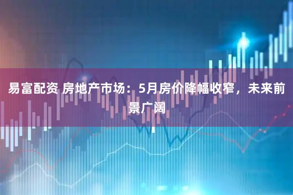 易富配资 房地产市场：5月房价降幅收窄，未来前景广阔