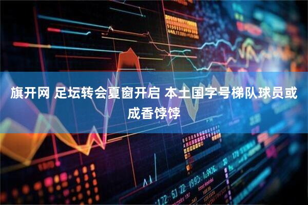 旗开网 足坛转会夏窗开启 本土国字号梯队球员或成香饽饽