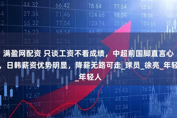 满盈网配资 只谈工资不看成绩，中超前国脚直言心声，日韩薪资优势明显，降薪无路可走_球员_徐亮_年轻人