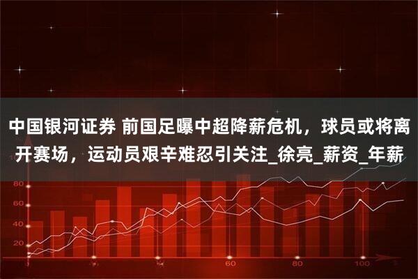 中国银河证券 前国足曝中超降薪危机，球员或将离开赛场，运动员艰辛难忍引关注_徐亮_薪资_年薪