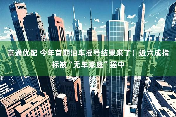 富通优配 今年首期油车摇号结果来了！近六成指标被“无车家庭”摇中