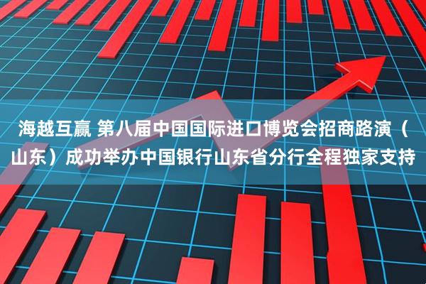 海越互赢 第八届中国国际进口博览会招商路演（山东）成功举办中国银行山东省分行全程独家支持