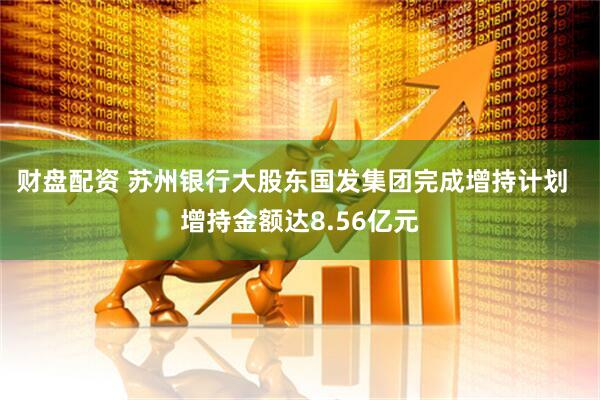 财盘配资 苏州银行大股东国发集团完成增持计划  增持金额达8.56亿元