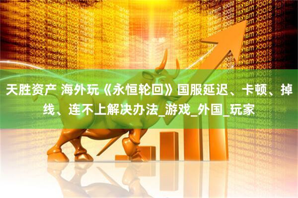 天胜资产 海外玩《永恒轮回》国服延迟、卡顿、掉线、连不上解决办法_游戏_外国_玩家