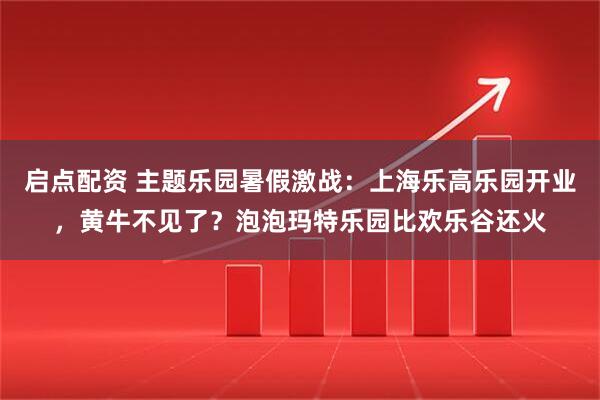 启点配资 主题乐园暑假激战：上海乐高乐园开业，黄牛不见了？泡泡玛特乐园比欢乐谷还火