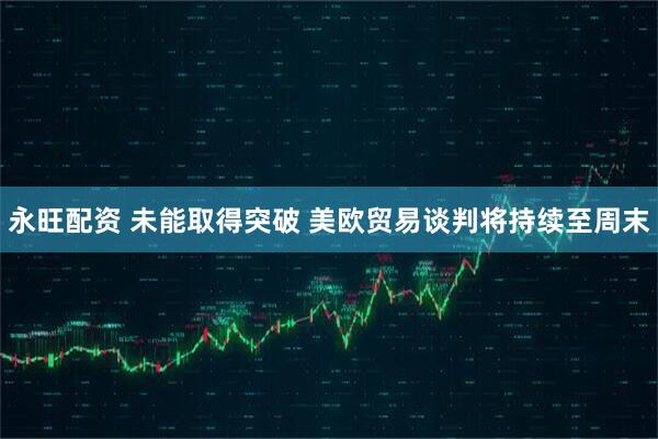 永旺配资 未能取得突破 美欧贸易谈判将持续至周末