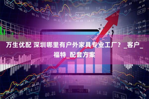 万生优配 深圳哪里有户外家具专业工厂？_客户_福特_配套方案