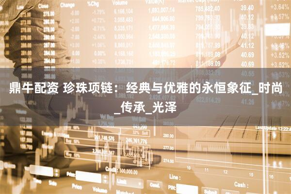 鼎牛配资 珍珠项链：经典与优雅的永恒象征_时尚_传承_光泽
