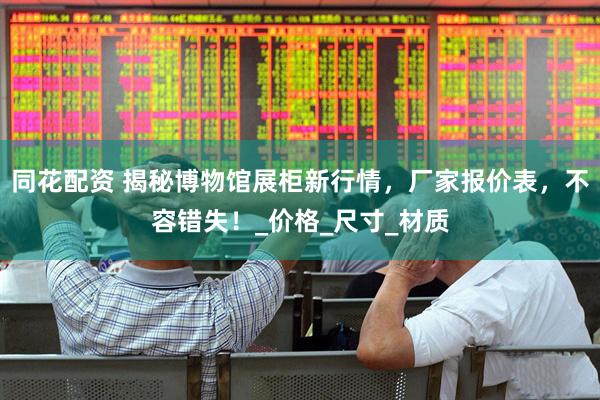 同花配资 揭秘博物馆展柜新行情，厂家报价表，不容错失！_价格_尺寸_材质