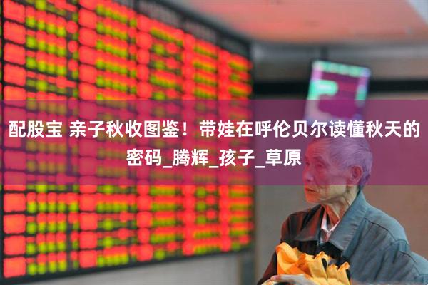 配股宝 亲子秋收图鉴！带娃在呼伦贝尔读懂秋天的密码_腾辉_孩子_草原