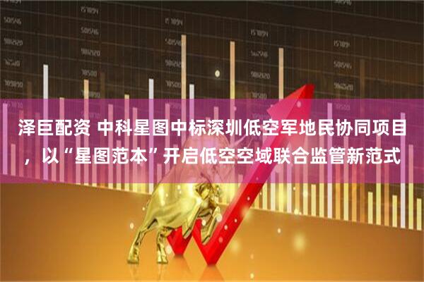 泽巨配资 中科星图中标深圳低空军地民协同项目，以“星图范本”开启低空空域联合监管新范式