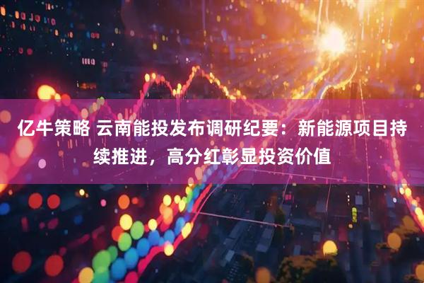 亿牛策略 云南能投发布调研纪要：新能源项目持续推进，高分红彰显投资价值