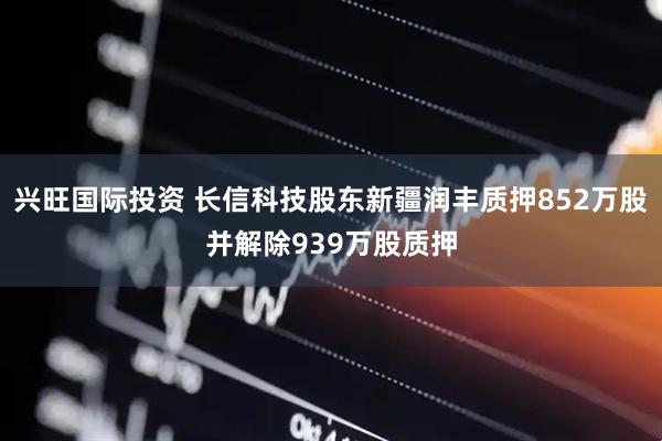 兴旺国际投资 长信科技股东新疆润丰质押852万股并解除939万股质押
