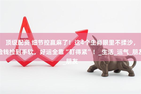 顶级配资 细节控赢麻了！这4个生肖眼里不揉沙，捡钱捡到手软，好运全靠“盯得紧”！_生活_运气_朋友