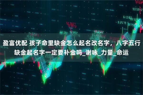盈富优配 孩子命里缺金怎么起名改名字，八字五行缺金起名字一定要补金吗_谢咏_力量_命运