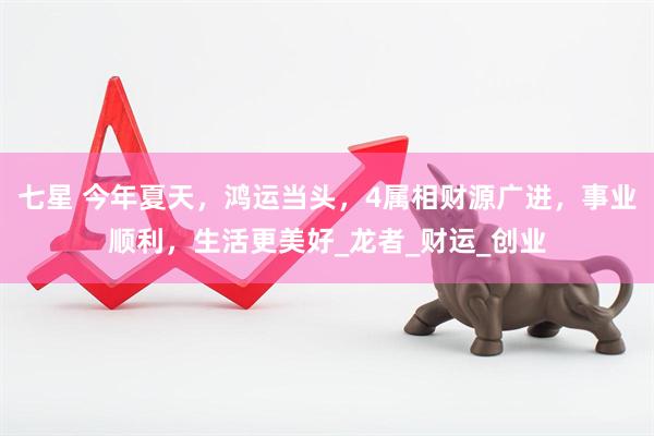 七星 今年夏天，鸿运当头，4属相财源广进，事业顺利，生活更美好_龙者_财运_创业