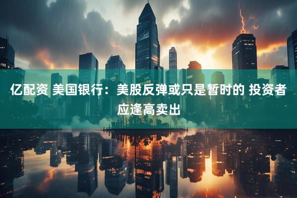 亿配资 美国银行：美股反弹或只是暂时的 投资者应逢高卖出