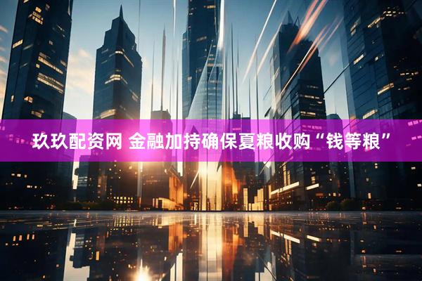 玖玖配资网 金融加持确保夏粮收购“钱等粮”