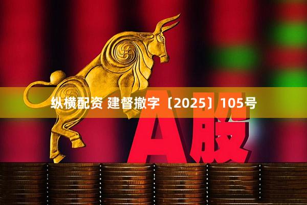纵横配资 建督撤字〔2025〕105号