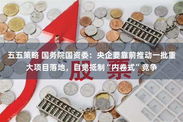 五五策略 国务院国资委：央企要靠前推动一批重大项目落地，自觉抵制“内卷式”竞争