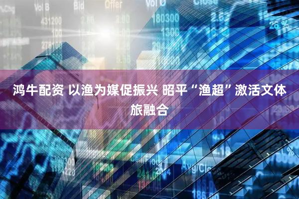 鸿牛配资 以渔为媒促振兴 昭平“渔超”激活文体旅融合