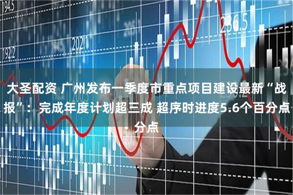 大圣配资 广州发布一季度市重点项目建设最新“战报”：完成年度计划超三成 超序时进度5.6个百分点