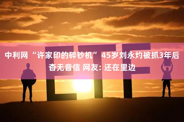 中利网 “许家印的碎钞机” 45岁刘永灼被抓3年后杳无音信 网友: 还在里边